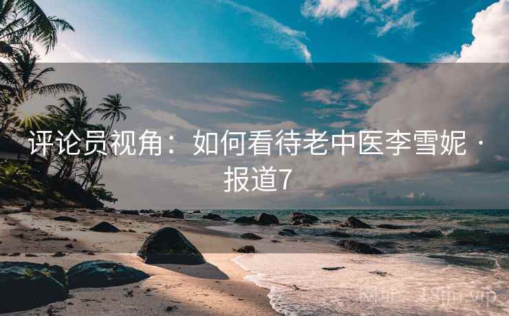 评论员视角：如何看待老中医李雪妮 · 报道7