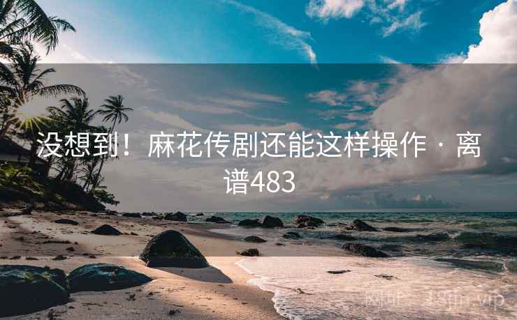 没想到！麻花传剧还能这样操作 · 离谱483  第2张