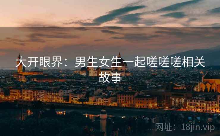 大开眼界：男生女生一起嗟嗟嗟相关故事