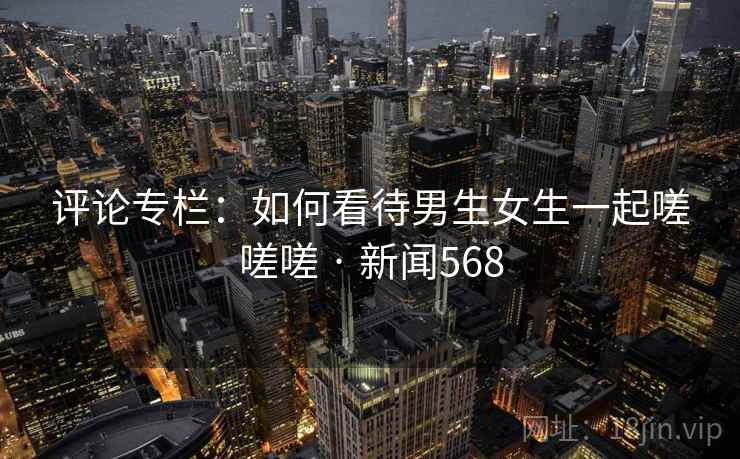 评论专栏：如何看待男生女生一起嗟嗟嗟 · 新闻568