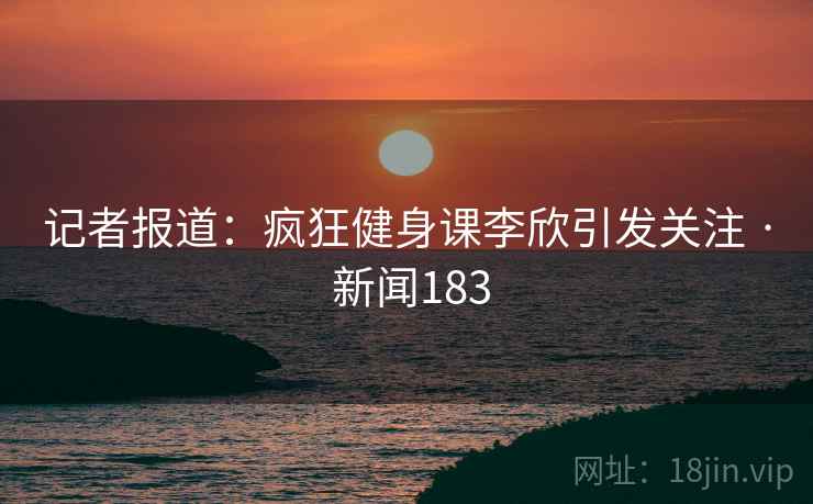 记者报道：疯狂健身课李欣引发关注 · 新闻183