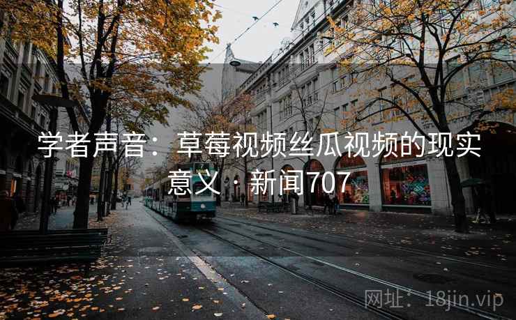 学者声音：草莓视频丝瓜视频的现实意义 · 新闻707