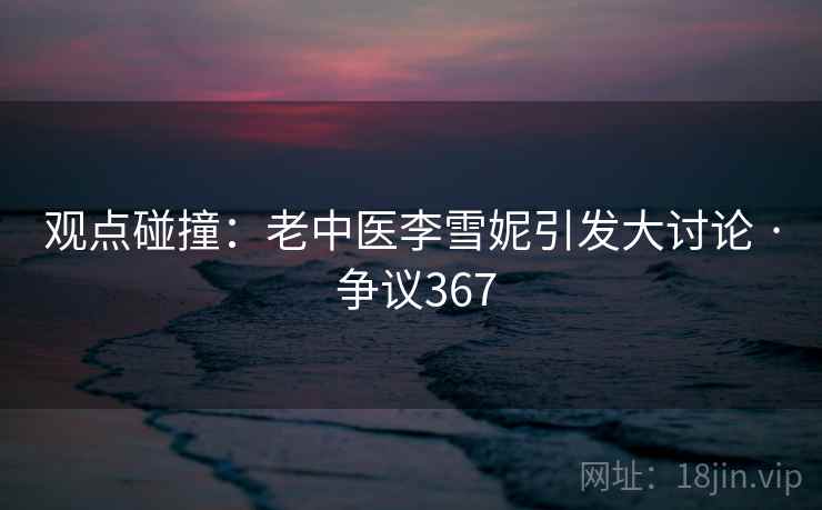 观点碰撞：老中医李雪妮引发大讨论 · 争议367